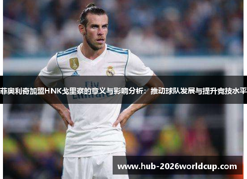 菲奥利奇加盟HNK戈里察的意义与影响分析:推动球队发展与提升竞技水平 菲奥利奇加盟HNK戈里察的意义与影响分析:推动球队发展与提升竞技水平