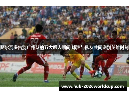 萨尔瓦多告别广州队的五大感人瞬间 球迷与队友共同送别英雄时刻 萨尔瓦多告别广州队的五大感人瞬间 球迷与队友共同送别英雄时刻