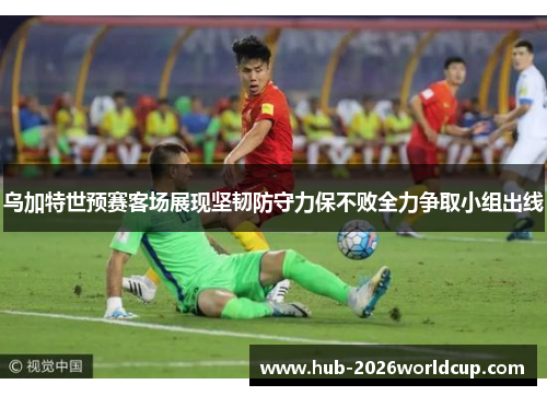 乌加特世预赛客场展现坚韧防守力保不败全力争取小组出线