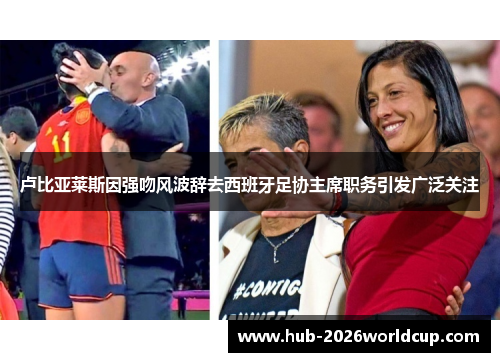 卢比亚莱斯因强吻风波辞去西班牙足协主席职务引发广泛关注 卢比亚莱斯因强吻风波辞去西班牙足协主席职务引发广泛关注
