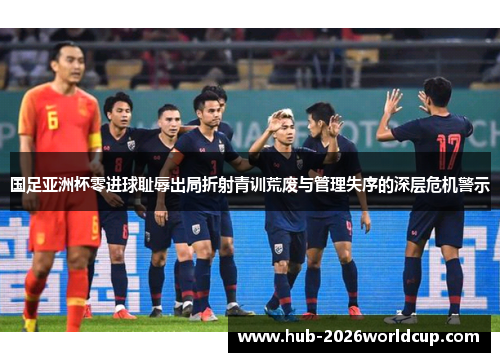 国足亚洲杯零进球耻辱出局折射青训荒废与管理失序的深层危机警示